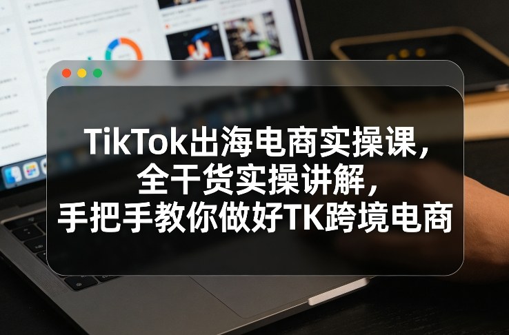 TikTok出海电商实操课,全干货实操讲解,手把手教你做好TK跨境电商-巅峰创业网