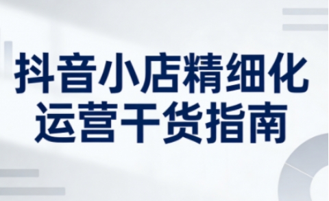 抖音小店精细化运营干货指南新版，助力商家系统提升店铺运营能力(更新26年5月)-巅峰研习社