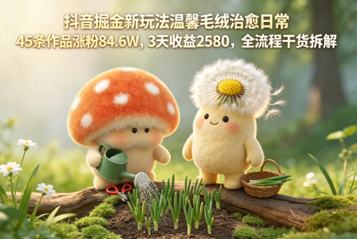 抖音掘金新玩法温馨毛绒治愈日常，45条作品涨粉84.6W，3天收益2580，全流程干货拆解-巅峰研习社