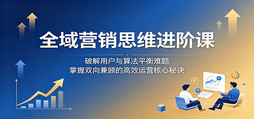 全域营销思维进阶课：破解用户与算法平衡难题，掌握双向兼顾的高效运营核心秘诀-巅峰研习社