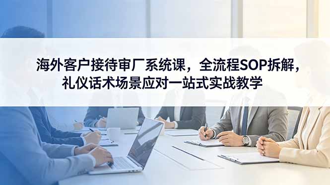 海外客户接待审厂系统课，全流程SOP拆解，礼仪话术场景应对一站式实战教学-巅峰研习社