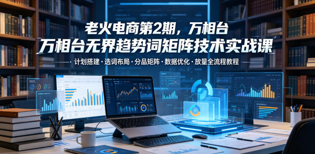 老火电商第2期,万相台无界趋势词矩阵技术实战课,计划搭建・选词布局・分品矩阵・数据优化・放量全流程教程-巅峰研习社