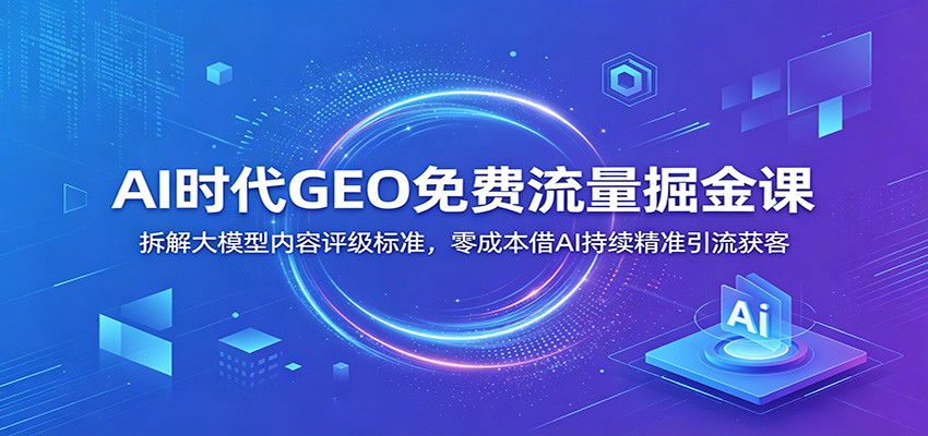 AI时代GEO免费流量掘金课：拆解大模型内容评级标准，零成本借AI持续精准引流获客-巅峰研习社